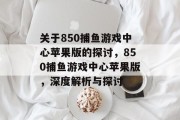 关于850捕鱼游戏中心苹果版的探讨，850捕鱼游戏中心苹果版，深度解析与探讨