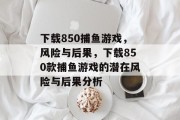 下载850捕鱼游戏,风险与后果,下载850款捕鱼游戏的潜在风险与后果分析 下载850捕鱼游戏,风险与后果,下载850款捕鱼游戏的潜在风险与后果分析