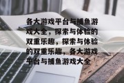 各大游戏平台与捕鱼游戏大全,探索与体验的双重乐趣,探索与体验的双重乐趣,各大游戏平台与捕鱼游戏大全 各大游戏平台与捕鱼游戏大全,探索与体验的双重乐趣,探索与体验的双重乐趣,各大游戏平台与捕鱼游戏大全