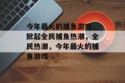 今年最火的捕鱼游戏,掀起全民捕鱼热潮,全民热潮,今年最火的捕鱼游戏 今年最火的捕鱼游戏,掀起全民捕鱼热潮,全民热潮,今年最火的捕鱼游戏