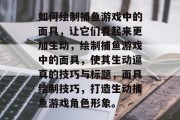 如何绘制捕鱼游戏中的面具,让它们看起来更加生动,绘制捕鱼游戏中的面具,使其生动逼真的技巧与标题,面具绘制技巧,打造生动捕鱼游戏角色形象。 如何绘制捕鱼游戏中的面具,让它们看起来更加生动,绘制捕鱼游戏中的面具,使其生动逼真的技巧与标题,面具绘制技巧,打造生动捕鱼游戏角色形象。