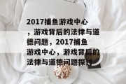 2017捕鱼游戏中心,游戏背后的法律与道德问题,2017捕鱼游戏中心,游戏背后的法律与道德问题探讨 2017捕鱼游戏中心,游戏背后的法律与道德问题,2017捕鱼游戏中心,游戏背后的法律与道德问题探讨