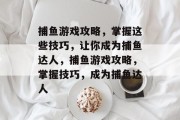 捕鱼游戏攻略,掌握这些技巧,让你成为捕鱼达人,捕鱼游戏攻略,掌握技巧,成为捕鱼达人 捕鱼游戏攻略,掌握这些技巧,让你成为捕鱼达人,捕鱼游戏攻略,掌握技巧,成为捕鱼达人