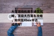 大型游戏机赛车通关攻略,顶级大作赛车攻略,如何在Xbox中达成冠军!