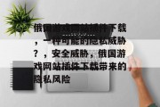 俄国游戏网站插件下载,一种可能的隐私威胁?,安全威胁,俄国游戏网站插件下载带来的隐私风险 俄国游戏网站插件下载,一种可能的隐私威胁?,安全威胁,俄国游戏网站插件下载带来的隐私风险