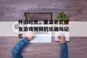 怀旧时光，重温老式捕鱼游戏视频的乐趣与记忆