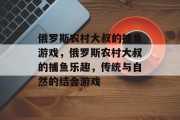 俄罗斯农村大叔的捕鱼游戏，俄罗斯农村大叔的捕鱼乐趣，传统与自然的结合游戏