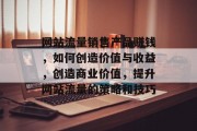 网站流量销售产品赚钱，如何创造价值与收益，创造商业价值，提升网站流量的策略和技巧