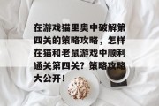 在游戏猫里奥中破解第四关的策略攻略,怎样在猫和老鼠游戏中顺利通关第四关?策略攻略大公开! 在游戏猫里奥中破解第四关的策略攻略,怎样在猫和老鼠游戏中顺利通关第四关?策略攻略大公开!