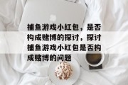 捕鱼游戏小红包,是否构成赌博的探讨,探讨捕鱼游戏小红包是否构成赌博的问题 捕鱼游戏小红包,是否构成赌博的探讨,探讨捕鱼游戏小红包是否构成赌博的问题