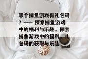哪个捕鱼游戏有礼包码?—— 探索捕鱼游戏中的福利与乐趣,探索捕鱼游戏中的福利,礼包码的获取与乐趣 哪个捕鱼游戏有礼包码?—— 探索捕鱼游戏中的福利与乐趣,探索捕鱼游戏中的福利,礼包码的获取与乐趣