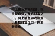 网上捕鱼游戏加盟,探索新商机,开启财富之门,网上捕鱼游戏加盟,开启财富之门,探索新商机 网上捕鱼游戏加盟,探索新商机,开启财富之门,网上捕鱼游戏加盟,开启财富之门,探索新商机