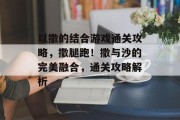 以撒的结合游戏通关攻略,撒腿跑!撒与沙的完美融合,通关攻略解析