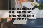 主播开黑无跳跃键通关攻略,主播开黑技巧,如何在无跳跃键的情况下顺利完成关卡 主播开黑无跳跃键通关攻略,主播开黑技巧,如何在无跳跃键的情况下顺利完成关卡