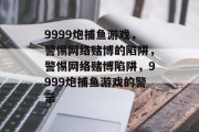 9999炮捕鱼游戏,警惕网络赌博的陷阱,警惕网络赌博陷阱,9999炮捕鱼游戏的警示 9999炮捕鱼游戏,警惕网络赌博的陷阱,警惕网络赌博陷阱,9999炮捕鱼游戏的警示