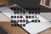 捕鱼达人下载游戏安装,轻松上手,畅享海洋捕鱼乐趣,捕鱼达人,轻松下载安装,畅游海洋捕鱼乐趣 捕鱼达人下载游戏安装,轻松上手,畅享海洋捕鱼乐趣,捕鱼达人,轻松下载安装,畅游海洋捕鱼乐趣