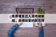 免费捕鱼达人游戏破解版,游戏玩家的新选择 免费捕鱼达人游戏破解版,游戏玩家的新选择