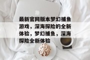 最新官网版本梦幻捕鱼游戏,深海探险的全新体验,梦幻捕鱼,深海探险全新体验 最新官网版本梦幻捕鱼游戏,深海探险的全新体验,梦幻捕鱼,深海探险全新体验