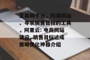 互联网平台,构建网站、寻求销售目标的工具,阿里云: 电商网站建设, 销售目标达成策略优化神器介绍 互联网平台,构建网站、寻求销售目标的工具,阿里云: 电商网站建设, 销售目标达成策略优化神器介绍