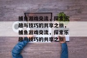 捕鱼游戏交流，探索乐趣与技巧的共享之旅，捕鱼游戏交流，探索乐趣与技巧的共享之旅