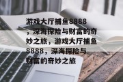 游戏大厅捕鱼8888,深海探险与财富的奇妙之旅,游戏大厅捕鱼8888,深海探险与财富的奇妙之旅 游戏大厅捕鱼8888,深海探险与财富的奇妙之旅,游戏大厅捕鱼8888,深海探险与财富的奇妙之旅
