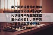 房产网站流量排名策略,如何优化搜索引擎优化以提升网站在搜索结果中的排名?,房产网站流量排名策略,SEO优化排名策略 房产网站流量排名策略,如何优化搜索引擎优化以提升网站在搜索结果中的排名?,房产网站流量排名策略,SEO优化排名策略