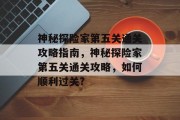 神秘探险家第五关通关攻略指南,神秘探险家第五关通关攻略,如何顺利过关? 神秘探险家第五关通关攻略指南,神秘探险家第五关通关攻略,如何顺利过关?