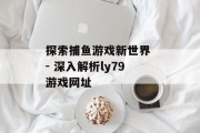探索捕鱼游戏新世界 - 深入解析ly79游戏网址 探索捕鱼游戏新世界 - 深入解析ly79游戏网址