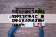 俄军方一司令在莫斯科居民楼爆炸中身亡,俄侦查委员会已就该爆炸刑事立案 俄军方一司令在莫斯科居民楼爆炸中身亡,俄侦查委员会已就该爆炸刑事立案