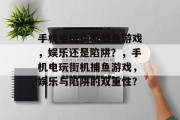手机电玩街机捕鱼游戏,娱乐还是陷阱?,手机电玩街机捕鱼游戏,娱乐与陷阱的双重性? 手机电玩街机捕鱼游戏,娱乐还是陷阱?,手机电玩街机捕鱼游戏,娱乐与陷阱的双重性?