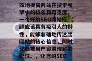 SEO(搜索引擎优化)网站标题优化是一个重要的元素,它能够有效地提高网站在搜索引擎中的排名和可见度。一个好的SEO网站标题应该具有吸引人的特性,能够准确地传达出网站的核心信息,同时又能被用户容易理解并记住。,让您的SEO网站标题脱颖而出,精准传达核心信息,快速获取流量! SEO(搜索引擎优化)网站标题优化是一个重要的元素,它能够有效地提高网站在搜索引擎中的排名和可见度。一个好的SEO网站标题应该具有吸引人的特性,能够准确地传达出网站的核心信息,同时又能被用户容易理解并记住。,让您的SEO网站标题脱颖而出,精准传达核心信息,快速获取流量!