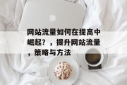 网站流量如何在提高中崛起?,提升网站流量,策略与方法 网站流量如何在提高中崛起?,提升网站流量,策略与方法