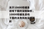 关于10000炮捕鱼游戏下载的深度解析，10000炮捕鱼游戏下载的法务风险深度解析