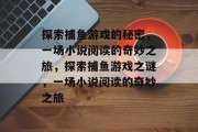 探索捕鱼游戏的秘密,一场小说阅读的奇妙之旅,探索捕鱼游戏之谜,一场小说阅读的奇妙之旅 探索捕鱼游戏的秘密,一场小说阅读的奇妙之旅,探索捕鱼游戏之谜,一场小说阅读的奇妙之旅