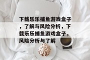 下载乐乐捕鱼游戏盒子，了解与风险分析，下载乐乐捕鱼游戏盒子，风险分析与了解