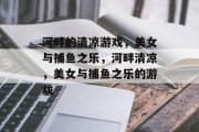 河畔的清凉游戏,美女与捕鱼之乐,河畔清凉,美女与捕鱼之乐的游戏 河畔的清凉游戏,美女与捕鱼之乐,河畔清凉,美女与捕鱼之乐的游戏