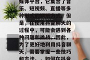 抖音是一种全新的社交媒体平台,它集合了音乐、短视频、直播等多种形式的娱乐方式。但是,在使用抖音聊天的过程中,可能会遇到各种问题和挑战。因此,为了更好地利用抖音聊天,需要掌握一些技巧和方法。,如何在抖音上有效交流? 抖音是一种全新的社交媒体平台,它集合了音乐、短视频、直播等多种形式的娱乐方式。但是,在使用抖音聊天的过程中,可能会遇到各种问题和挑战。因此,为了更好地利用抖音聊天,需要掌握一些技巧和方法。,如何在抖音上有效交流?