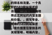 SEO(搜索引擎优化)网站的描述可以极大地提高其在搜索引擎中的排名和流量。一个良好的SEO网站描述应该清晰、简洁且准确地传达出网站的内容主题和价值。,撰写专业、精确的SEO网站描述,提升搜索引擎排名的关键策略,明确内容,精准定位,如何创建一个高效 SEO 以提升您的网站排名? SEO(搜索引擎优化)网站的描述可以极大地提高其在搜索引擎中的排名和流量。一个良好的SEO网站描述应该清晰、简洁且准确地传达出网站的内容主题和价值。,撰写专业、精确的SEO网站描述,提升搜索引擎排名的关键策略,明确内容,精准定位,如何创建一个高效 SEO 以提升您的网站排名?