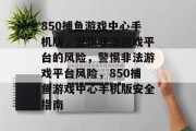850捕鱼游戏中心手机版,警惕非法游戏平台的风险,警惕非法游戏平台风险,850捕鱼游戏中心手机版安全指南 850捕鱼游戏中心手机版,警惕非法游戏平台的风险,警惕非法游戏平台风险,850捕鱼游戏中心手机版安全指南