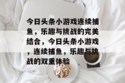 今日头条小游戏连续捕鱼,乐趣与挑战的完美结合,今日头条小游戏,连续捕鱼,乐趣与挑战的双重体验 今日头条小游戏连续捕鱼,乐趣与挑战的完美结合,今日头条小游戏,连续捕鱼,乐趣与挑战的双重体验