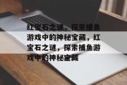 红宝石之谜,探索捕鱼游戏中的神秘宝藏,红宝石之谜,探索捕鱼游戏中的神秘宝藏 红宝石之谜,探索捕鱼游戏中的神秘宝藏,红宝石之谜,探索捕鱼游戏中的神秘宝藏