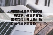魔兽即将通关后羿攻略,新玩家,暴雪新作品王者荣耀攻略上线!教你如何玩到最顶级 魔兽即将通关后羿攻略,新玩家,暴雪新作品王者荣耀攻略上线!教你如何玩到最顶级