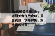 Ng通通关攻略,Ng通闯关大作战攻略,最全资讯!攻略解析,安全通关秘籍! Ng通通关攻略,Ng通闯关大作战攻略,最全资讯!攻略解析,安全通关秘籍!