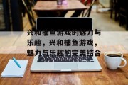 兴和捕鱼游戏的魅力与乐趣,兴和捕鱼游戏,魅力与乐趣的完美结合 兴和捕鱼游戏的魅力与乐趣,兴和捕鱼游戏,魅力与乐趣的完美结合