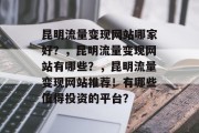 昆明流量变现网站哪家好?,昆明流量变现网站有哪些?,昆明流量变现网站推荐!有哪些值得投资的平台? 昆明流量变现网站哪家好?,昆明流量变现网站有哪些?,昆明流量变现网站推荐!有哪些值得投资的平台?