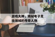 游戏大神,揭秘电子竞技领域的传奇人物 游戏大神,揭秘电子竞技领域的传奇人物