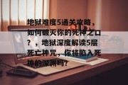 地狱难度5通关攻略,如何破灭你的死神之口?,地狱深度解读5层死亡神咒,你将陷入死神的深渊吗? 地狱难度5通关攻略,如何破灭你的死神之口?,地狱深度解读5层死亡神咒,你将陷入死神的深渊吗?