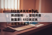 682关通关攻略开启挑战新境!,冒险开启新篇章!682关过关攻略等你来战! 682关通关攻略开启挑战新境!,冒险开启新篇章!682关过关攻略等你来战!