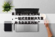 易流量800官方网站,一站式流量解决方案,助力企业高效推广 易流量800官方网站,一站式流量解决方案,助力企业高效推广