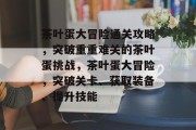 茶叶蛋大冒险通关攻略,突破重重难关的茶叶蛋挑战,茶叶蛋大冒险,突破关卡、获取装备、提升技能 茶叶蛋大冒险通关攻略,突破重重难关的茶叶蛋挑战,茶叶蛋大冒险,突破关卡、获取装备、提升技能